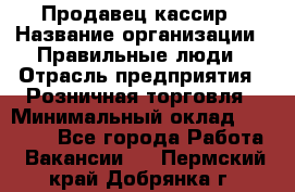 Продавец-кассир › Название организации ­ Правильные люди › Отрасль предприятия ­ Розничная торговля › Минимальный оклад ­ 30 000 - Все города Работа » Вакансии   . Пермский край,Добрянка г.